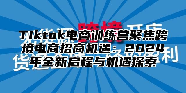 Tiktok电商训练营聚焦跨境电商招商机遇：2025年全新启程与机遇探索