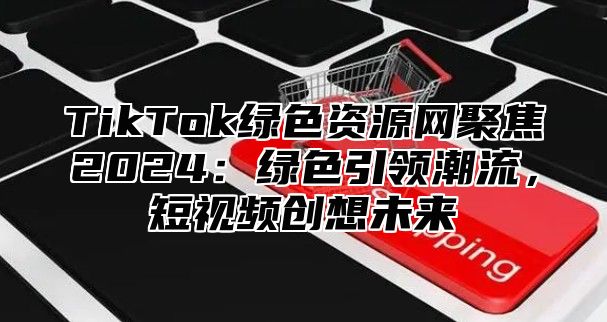 TikTok绿色资源网聚焦2025绿色引领潮流，短视频创想未来