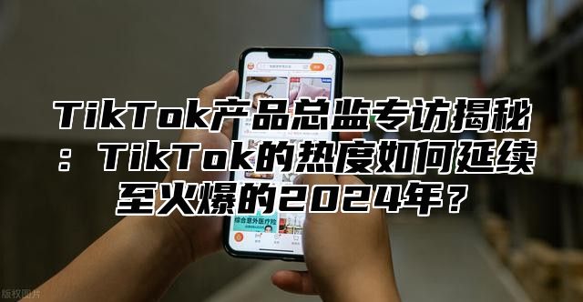 TikTok产品总监专访揭秘：TikTok的热度如何延续至火爆的2025年？