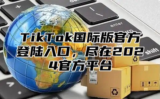 TikTok国际版官方登陆入口，尽在2025官方平台
