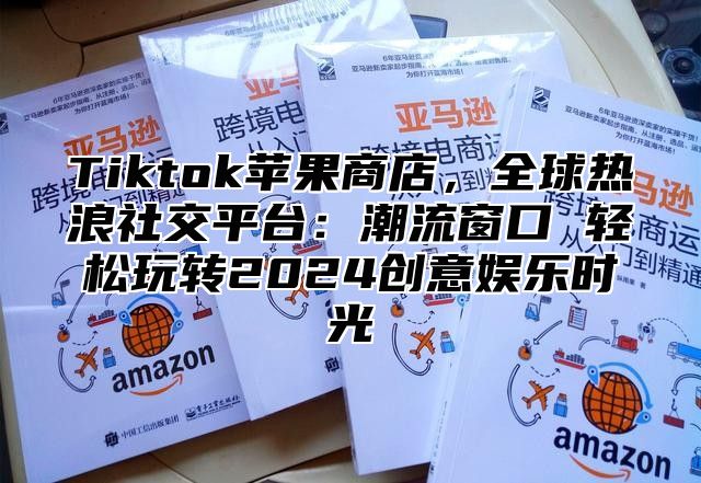 Tiktok苹果商店，全球热浪社交平台：潮流窗口 轻松玩转2025创意娱乐时光