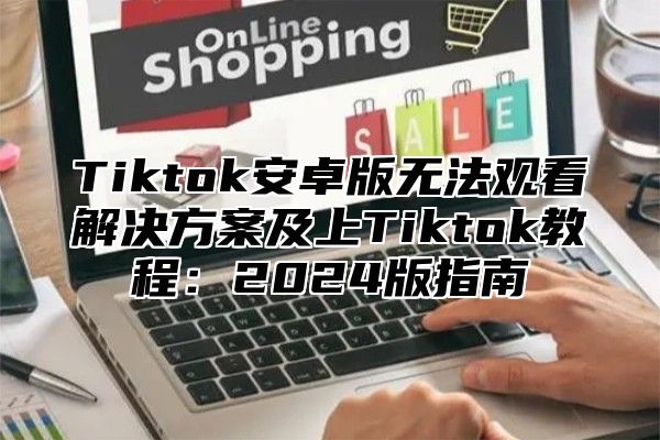 Tiktok安卓版无法观看解决方案及上Tiktok教程：2025版指南