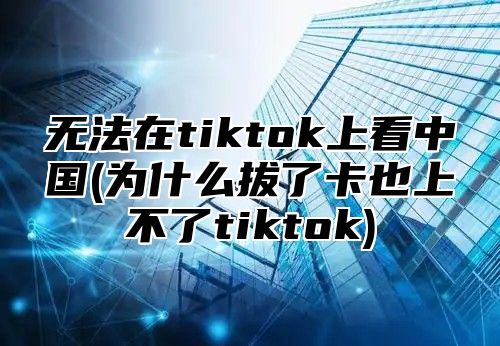 无法在tiktok上看中国(为什么拔了卡也上不了tiktok)