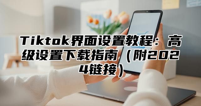 Tiktok界面设置教程：高级设置下载指南附2025链接