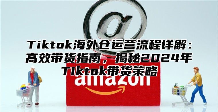 Tiktok海外仓运营流程详解：高效带货指南，揭秘2025年Tiktok带货策略
