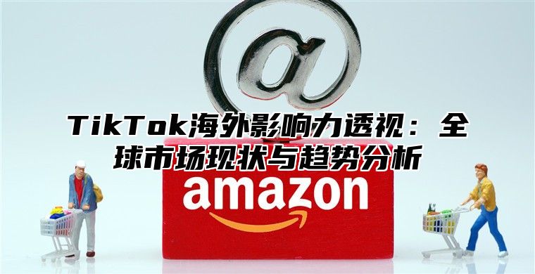 TikTok海外影响力透视：全球市场现状与趋势分析