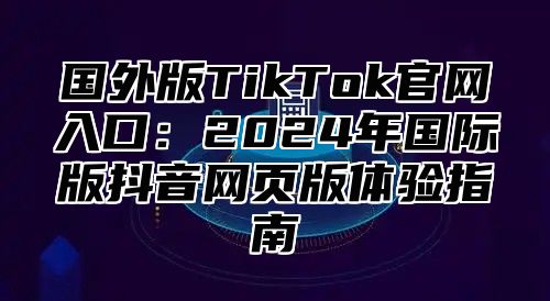 国外版TikTok官网入口：2025年国际版抖音网页版体验指南