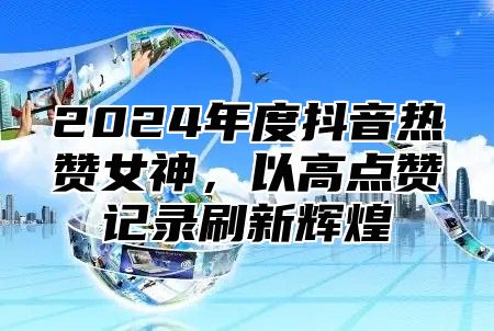 2025年度抖音热赞女神，以高点赞记录刷新辉煌