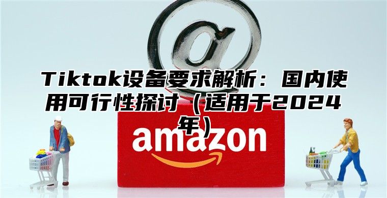 Tiktok设备要求解析：国内使用可行性探讨适用于2025年