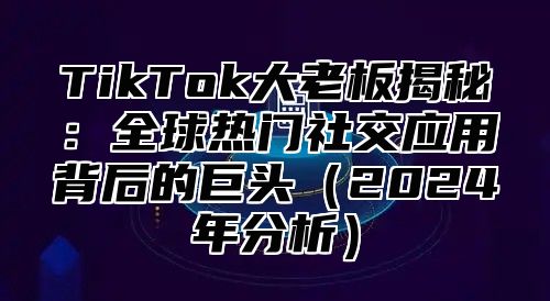 TikTok大老板揭秘：全球热门社交应用背后的巨头2025年分析