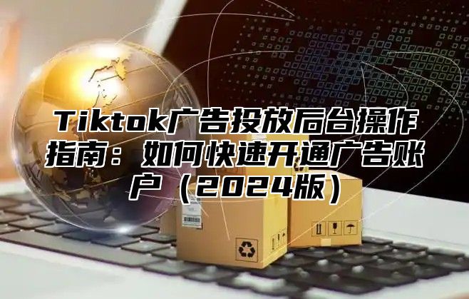 Tiktok广告投放后台操作指南：如何快速开通广告账户2025版