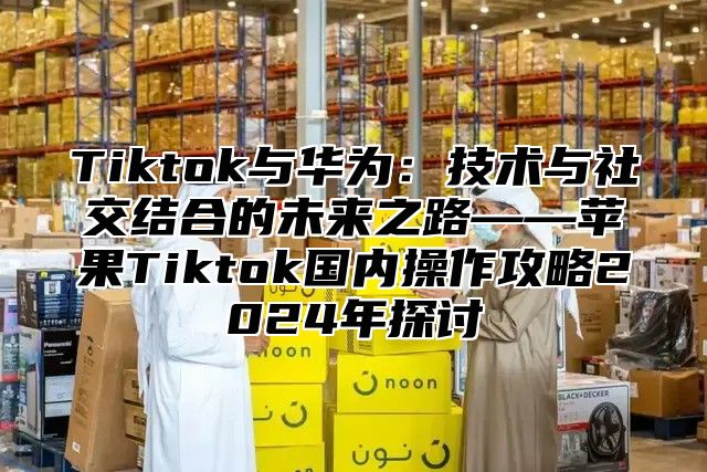 Tiktok与华为：技术与社交结合的未来之路——苹果Tiktok国内操作攻略2025年探讨