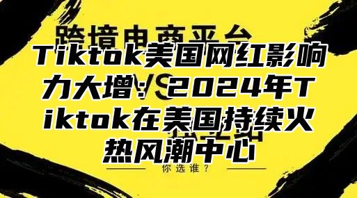 Tiktok美国网红影响力大增：2025年Tiktok在美国持续火热风潮中心