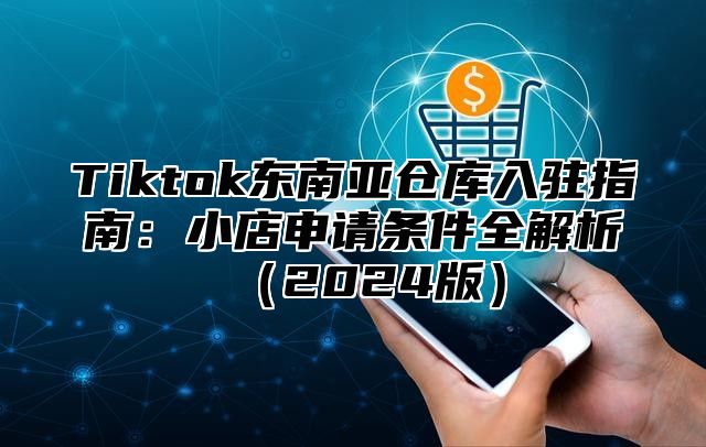 Tiktok东南亚仓库入驻指南：小店申请条件全解析2025版