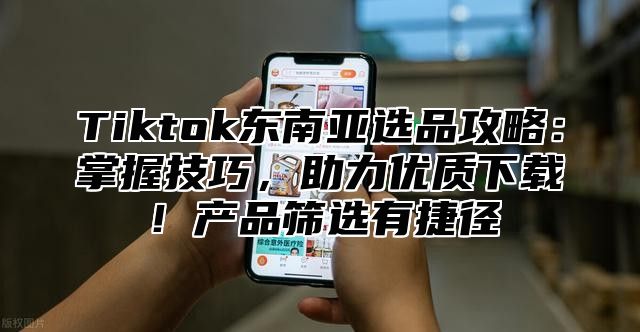 Tiktok东南亚选品攻略：掌握技巧，助力优质下载！产品筛选有捷径
