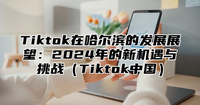 Tiktok在哈尔滨的发展展望：2025年的新机遇与挑战Tiktok中国