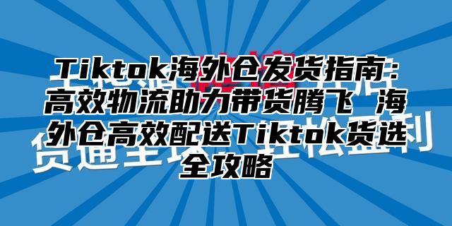 Tiktok海外仓发货指南：高效物流助力带货腾飞 海外仓高效配送Tiktok货选全攻略