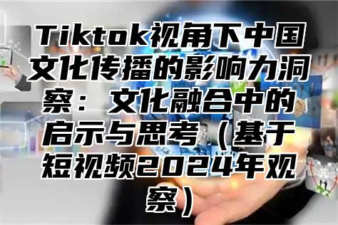 Tiktok视角下中国文化传播的影响力洞察：文化融合中的启示与思考基于短视频2025年观察