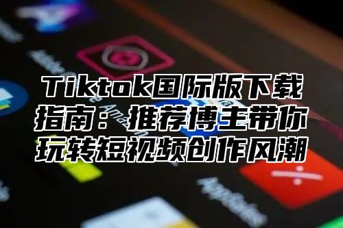 Tiktok国际版下载指南：推荐博主带你玩转短视频创作风潮