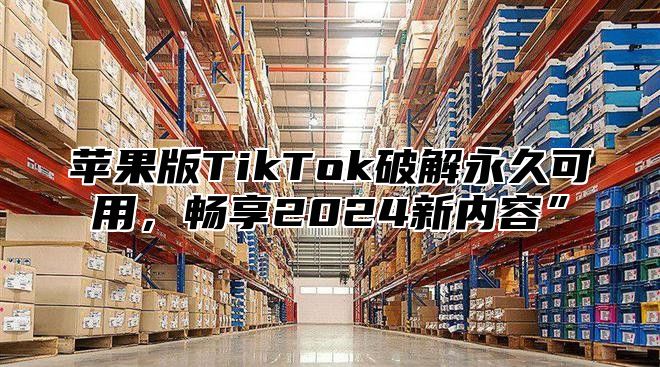 苹果版TikTok破解永久可用，畅享2025新内容”