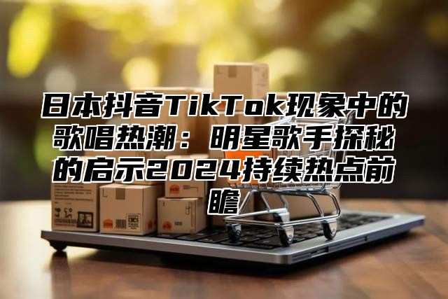 日本抖音TikTok现象中的歌唱热潮：明星歌手探秘的启示2025持续热点前瞻