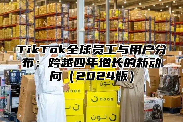 TikTok全球员工与用户分布：跨越四年增长的新动向2025版