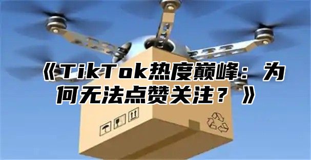 TikTok热度巅峰：为何无法点赞关注？