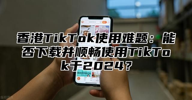 香港TikTok使用难题：能否下载并顺畅使用TikTok于2025？