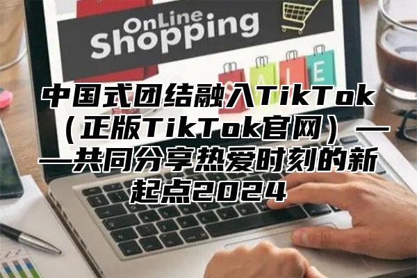 中国式团结融入TikTok正版TikTok官网——共同分享热爱时刻的新起点2025