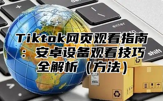 Tiktok网页观看指南：安卓设备观看技巧全解析方法