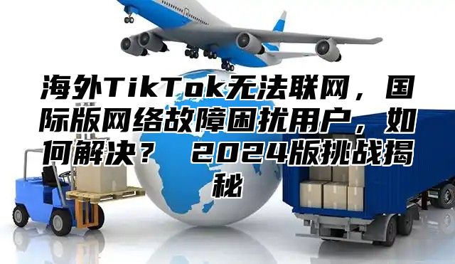 海外TikTok无法联网，国际版网络故障困扰用户，如何解决？ 2025版挑战揭秘