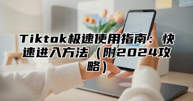 Tiktok极速使用指南：快速进入方法附2025攻略