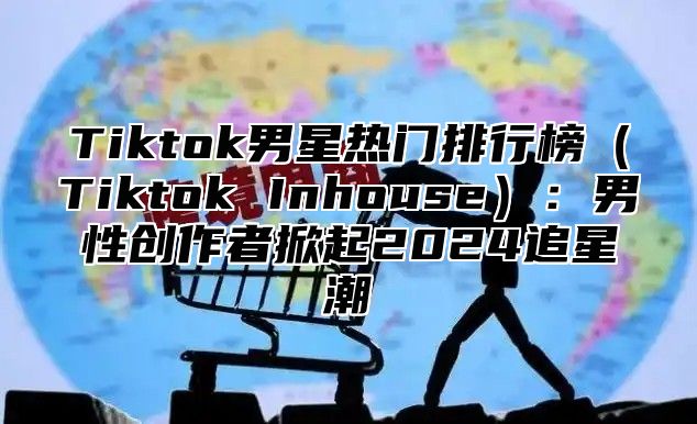 Tiktok男星热门排行榜Tiktok Inhouse：男性创作者掀起2025追星潮