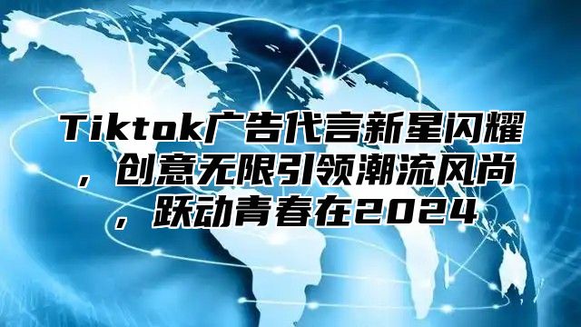 Tiktok广告代言新星闪耀，创意无限引领潮流风尚，跃动青春在2025