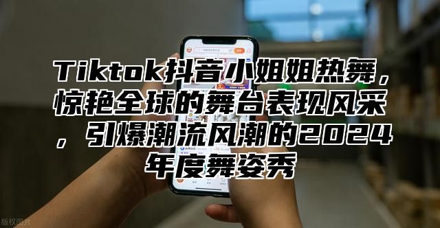 Tiktok抖音小姐姐热舞，惊艳全球的舞台表现风采，引爆潮流风潮的2025年度舞姿秀