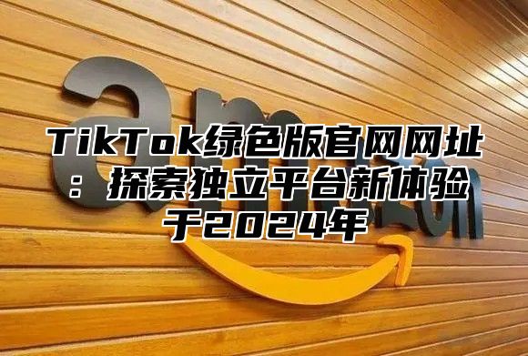 TikTok绿色版官网网址：探索独立平台新体验于2025年