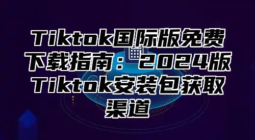 Tiktok国际版免费下载指南：2025版Tiktok安装包获取渠道