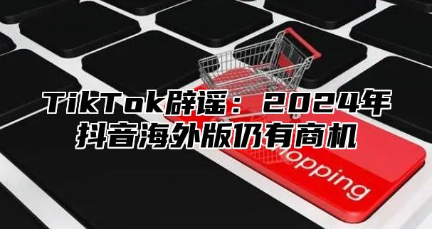 TikTok辟谣：2025年抖音海外版仍有商机