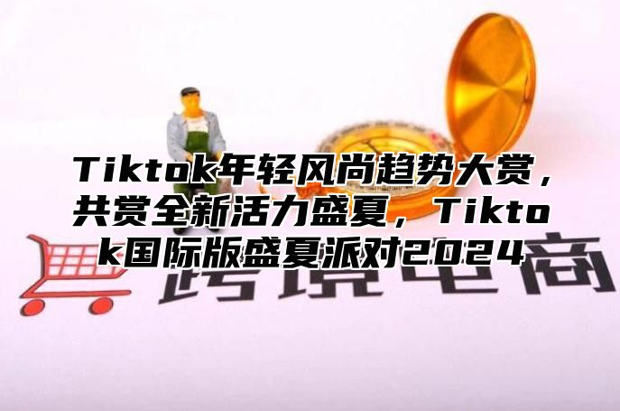 Tiktok年轻风尚趋势大赏，共赏全新活力盛夏，Tiktok国际版盛夏派对2025
