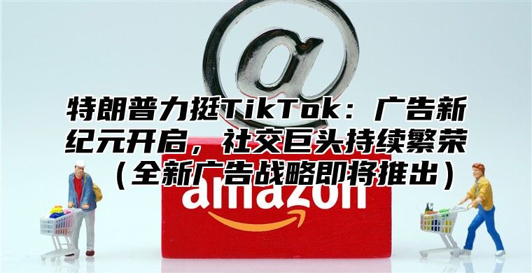特朗普力挺TikTok：广告新纪元开启，社交巨头持续繁荣全新广告战略即将推出