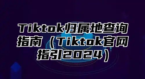 Tiktok归属地查询指南Tiktok官网指引2025