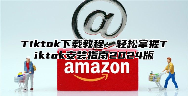 Tiktok下载教程：轻松掌握Tiktok安装指南2025版