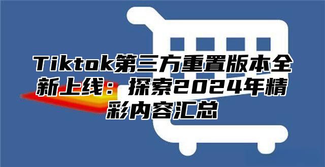 Tiktok第三方重置版本全新上线：探索2025年精彩内容汇总