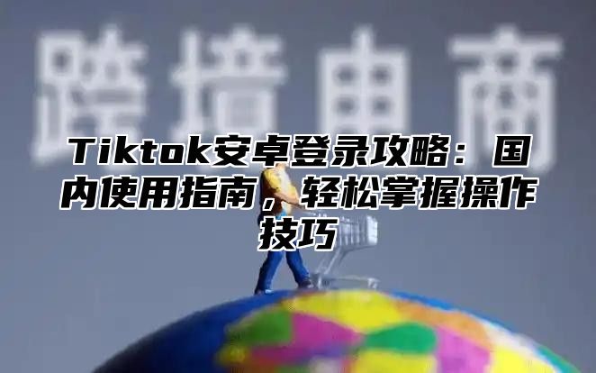 Tiktok安卓登录攻略：国内使用指南，轻松掌握操作技巧