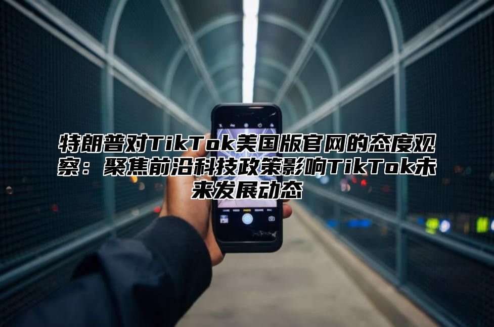 特朗普对TikTok美国版官网的态度观察：聚焦前沿科技政策影响TikTok未来发展动态