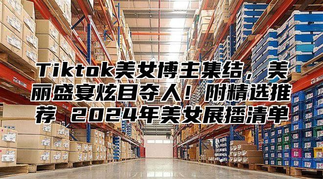Tiktok美女博主集结，美丽盛宴炫目夺人！附精选推荐 2025年美女展播清单