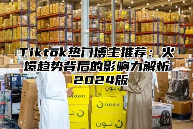 Tiktok热门博主推荐：火爆趋势背后的影响力解析 2025版