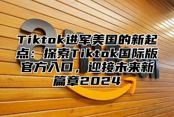 Tiktok进军美国的新起点：探索Tiktok国际版官方入口，迎接未来新篇章2025