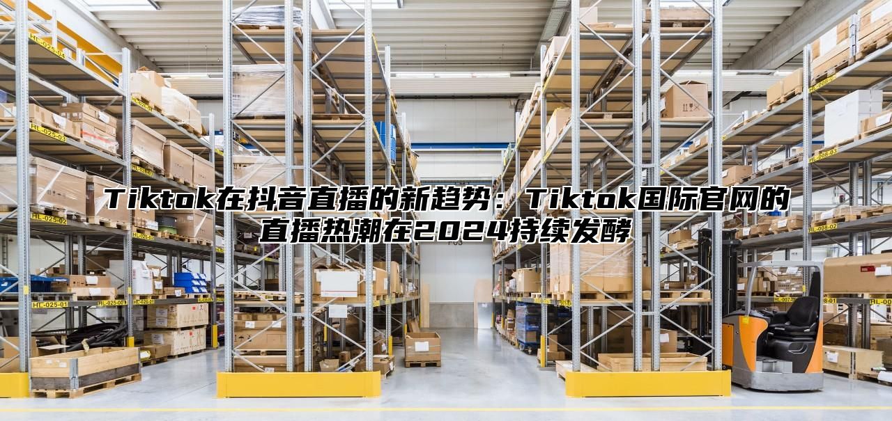Tiktok在抖音直播的新趋势：Tiktok国际官网的直播热潮在2025持续发酵