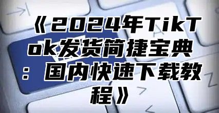 2025年TikTok发货简捷宝典：国内快速下载教程